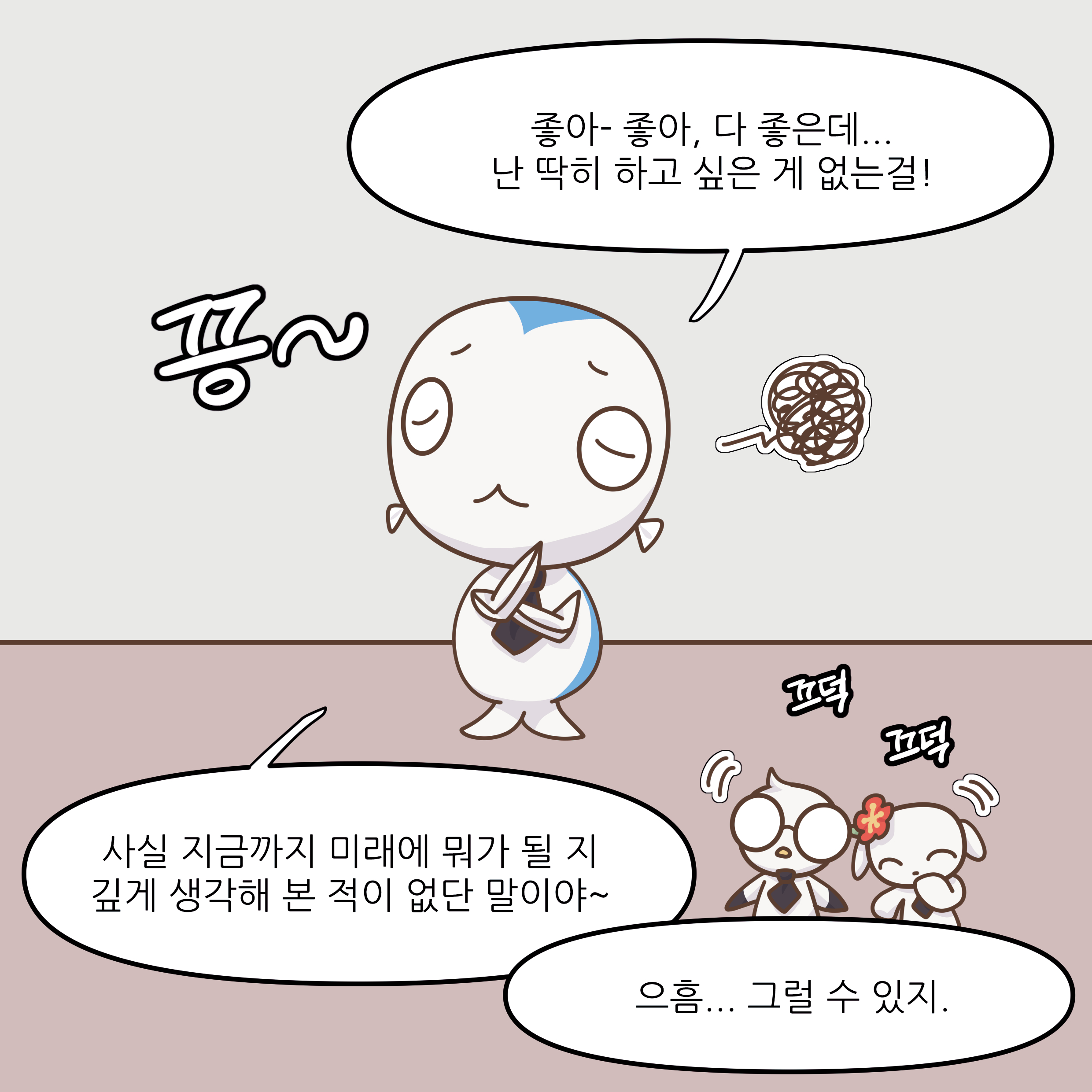 좋아-좋아, 다 좋은데... 난 딱히 하고 싶은 게 없는걸! 사실 지금까지 미래에 뭐가 될 지 깊게 생각해 본 적이 없단 말이야~ 으흠... 그럴 수 있지.
